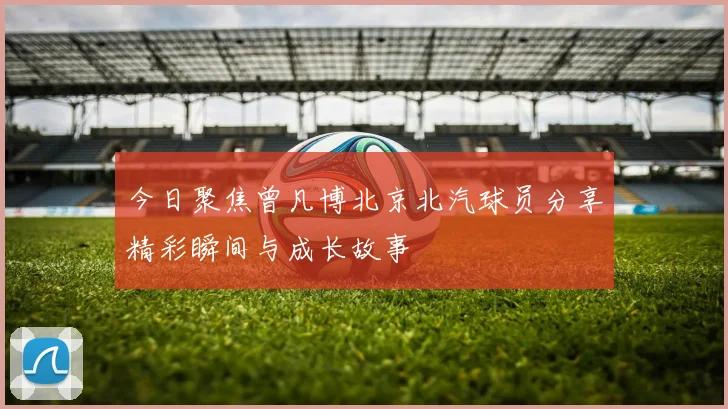 今日聚焦曾凡博北京北汽球员分享精彩瞬间与成长故事