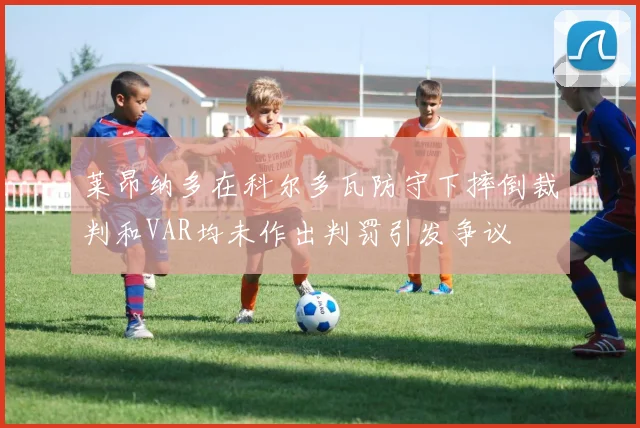 莱昂纳多在科尔多瓦防守下摔倒裁判和VAR均未作出判罚引发争议