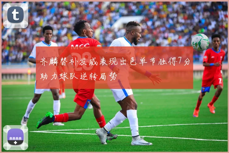齐麟替补发威表现出色单节独得7分助力球队逆转局势
