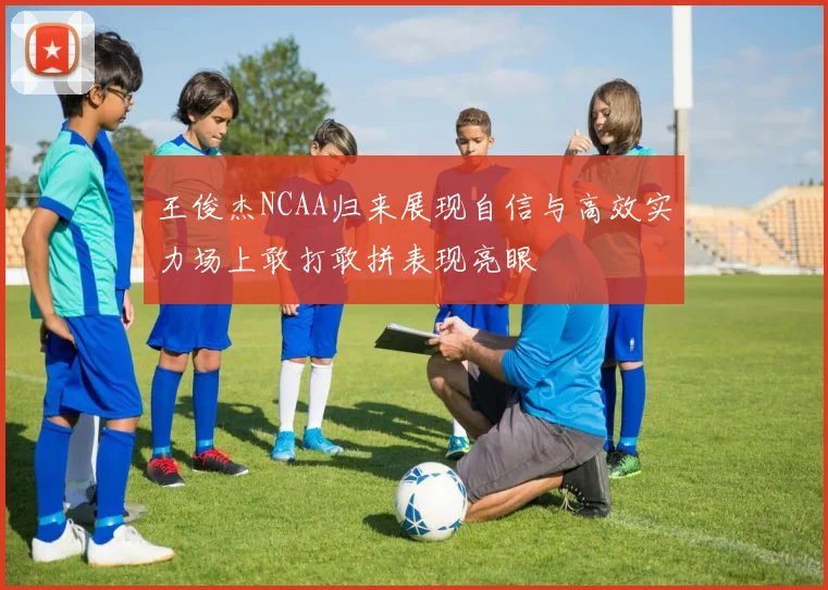 王俊杰NCAA归来展现自信与高效实力场上敢打敢拼表现亮眼